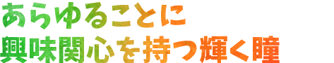 あらゆることに興味関心を持つ輝く瞳